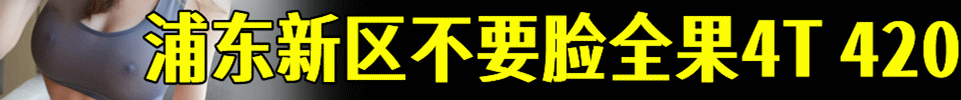 4.17【上海】浦东新区不要脸全裸4T，全场#420 店家QQ：778565213 